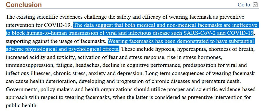 The existing scientific evidences challenge the safety and efficacy of wearing facemask as preventive intervention for COVID-19. The data suggest that both medical and non-medical facemasks are ineffective to block human-to-human transmission of viral and infectious disease such SARS-CoV-2 and COVID-19, supporting against the usage of facemasks. Wearing facemasks has been demonstrated to have substantial adverse physiological and psychological effects. These include hypoxia, hypercapnia, shortness of breath, increased acidity and toxicity, activation of fear and stress response, rise in stress hormones, immunosuppression, fatigue, headaches, decline in cognitive performance, predisposition for viral and infectious illnesses, chronic stress, anxiety and depression. Long-term consequences of wearing facemask can cause health deterioration, developing and progression of chronic diseases and premature death. Governments, policy makers and health organizations should utilize prosper and scientific evidence-based approach with respect to wearing facemasks, when the latter is considered as preventive intervention for public health.